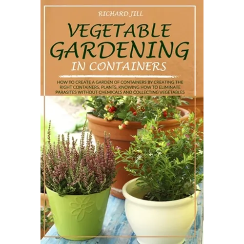 Vegetable Gardening in Containers: How to Create a Garden of Containers by Creating the Right Containers, Plants, Knowing How to Eliminate Parasites W - Paperback