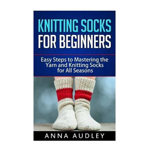 Knitting Socks for Beginners: Easy Steps to Mastering the Yarn and Knitting Socks for All Seasons - Paperback