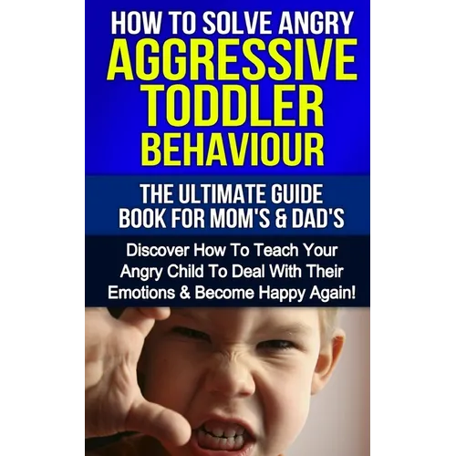How To Solve Angry Aggressive Toddler Behaviour, The Ultimate Guide For Mom's & Dad's: Discover How To Teach Your Angry Child To Deal With Their Emoti - Paperback