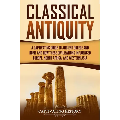 Classical Antiquity: A Captivating Guide to Ancient Greece and Rome and How These Civilizations Influenced Europe, North Africa, and Western Asia - Paperback