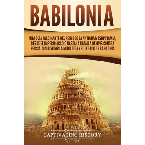 Babilonia: Una guía fascinante del reino de la antigua Mesopotamia, desde el Imperio acadio hasta la batalla de Opis contra Persia, sin olvidar la mit - Paperback
