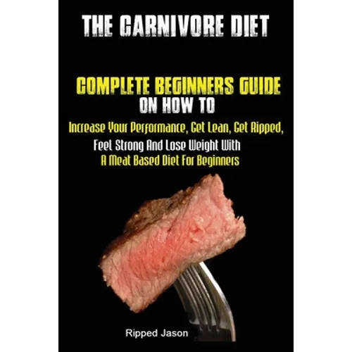 The Carnivore Diet: Complete Beginners Guide On How To Increase Your Performance, Get Lean, Get Ripped, Feel Strong And Lose Weight With A Meat Based - Paperback