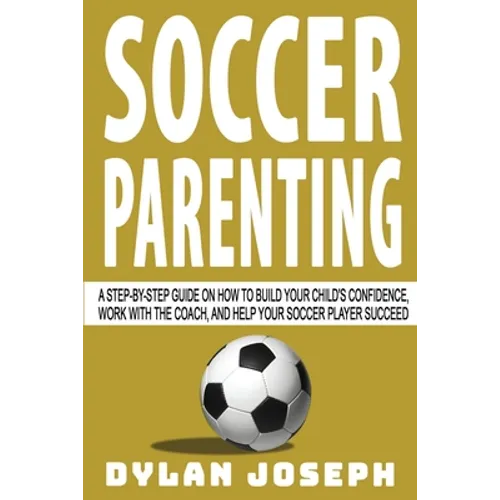 Soccer Parenting: A Step-by-Step Guide on How to Build Your Child's Confidence, Work with the Coach, and Help Your Soccer Player Succeed - Paperback