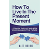 How to Live in the Present Moment: Let Go of the Past & Stop Worrying about the Future - Paperback