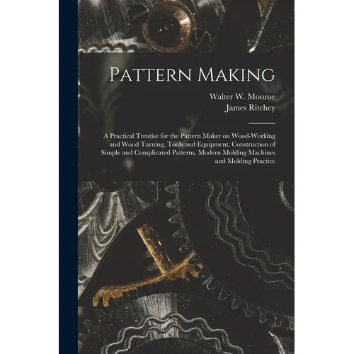 Pattern Making; a Practical Treatise for the Pattern Maker on Wood-working and Wood Turning, Tools and Equipment, Construction of Simple and Complicat - Paperback