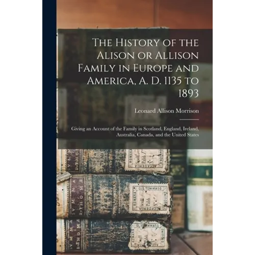 The History of the Alison or Allison Family in Europe and America, A. D. 1135 to 1893 [microform]: Giving an Account of the Family in Scotland, Englan - Paperback