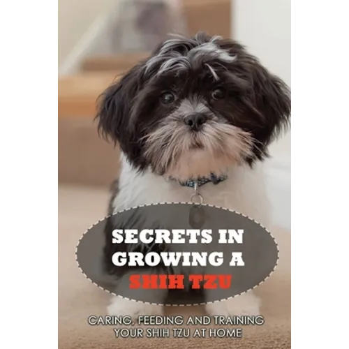 Secrets In Growing A Shih Tzu: Caring, Feeding And Training Your Shih Tzu At Home: Tips For Shih Tzu Owners - Paperback