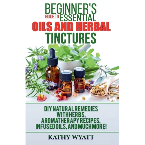 Beginner's Guide to Essential Oils and Herbal Tinctures: DIY Natural Remedies with Herbs, Aromatherapy Recipes, Infused Oils, and Much More! - Paperback