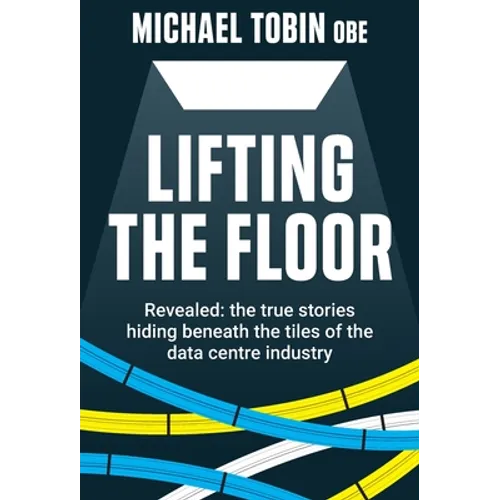 Lifting The Floor: Revealed: the true stories hiding beneath the tiles of the data centre industry - Hardcover