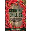 Growing Chilies - A Beginners Guide To Growing, Using, and Surviving Chilies: Everything You Need To Know To Successfully Grow Chilies At Home - Paperback