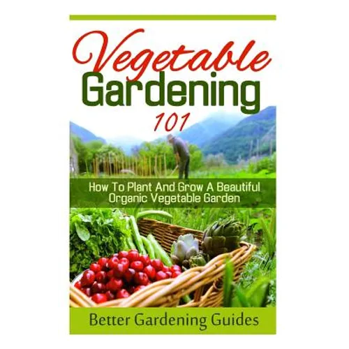 Vegetable Gardening 101: How To Plant And Grow A Beautiful, Organic Vegetable Garden - Paperback