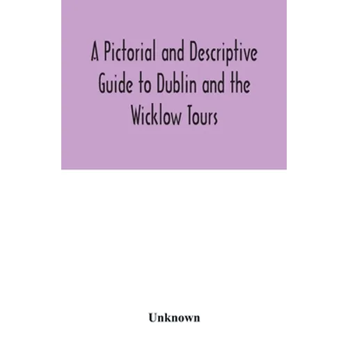 A Pictorial and Descriptive Guide to Dublin and the Wicklow Tours: Including a Street Guide to the City, Excursions to the Suburbs, and Tours Through - Paperback