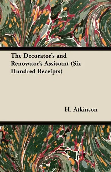 The Decorator's and Renovator's Assistant (Six Hundred Receipts) - Rules and Instructions For Mixing, Preparing, and Using Dyes, Stains, Oil and Water - Paperback