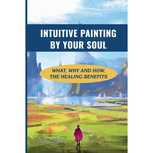 Intuitive Painting By Your Soul: What, Why And How, The Healing Benefits: How To Paint Your Soul - Paperback