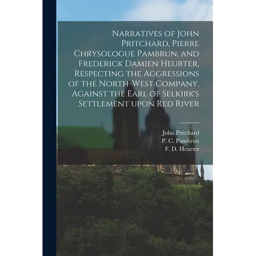 Narratives of John Pritchard, Pierre Chrysologue Pambrun, and Frederick Damien Heurter, Respecting the Aggressions of the North-West Company, Against - Paperback
