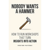 Nobody Wants a Hammer: How to run workshops that turn insight into action - Paperback