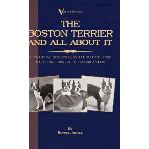 The Boston Terrier And All About It - A Practical, Scientific, And Up To Date Guide To The Breeding Of The American Dog (A Vintage Dog Books Breed Cla - Hardcover