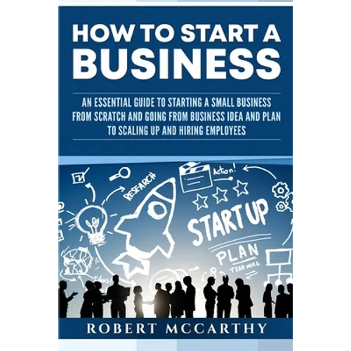 How to Start a Business: An Essential Guide to Starting a Small Business from Scratch and Going from Business Idea and Plan to Scaling Up and H - Paperback