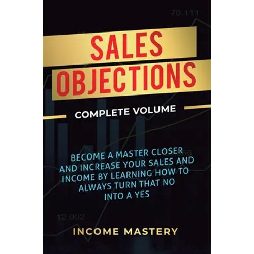 Sales Objections: Become a Master Closer and Increase Your Sales and Income by Learning How to Always Turn That No into a Yes Complete Volume - Hardcover