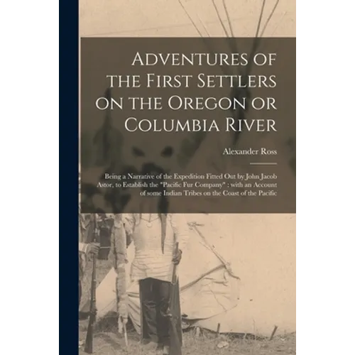 Adventures of the First Settlers on the Oregon or Columbia River [microform]: Being a Narrative of the Expedition Fitted out by John Jacob Astor, to E - Paperback