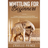 Whittling For Beginners: Complete Guide On How to Carve From Wood (Including 52 Simple Whittling Projects To Get You Started) - Paperback