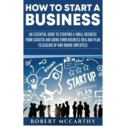 How to Start a Business: An Essential Guide to Starting a Small Business from Scratch and Going from Business Idea and Plan to Scaling Up and Hiring E - Hardcover