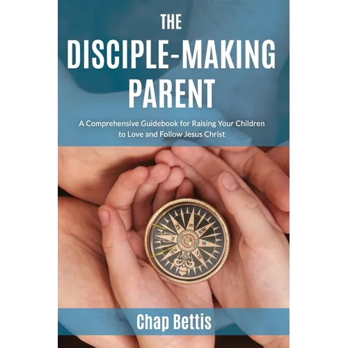 The Disciple-Making Parent: A Comprehensive Guidebook for Raising Your Children to Love and Follow Jesus Christ - Paperback