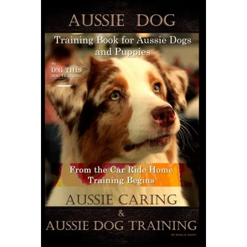 Aussie Dog Training Book for Aussie Dogs and Puppies, By D!G THIS DOG Training, From the Car Ride Home Training Begins, Aussie Caring & Aussie Dog Tra - Paperback