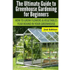 Ultimate Guide To Greenhouse Gardening for Beginners: How to Grow Flowers and Vegetables Year-Round In Your Greenhouse - Paperback