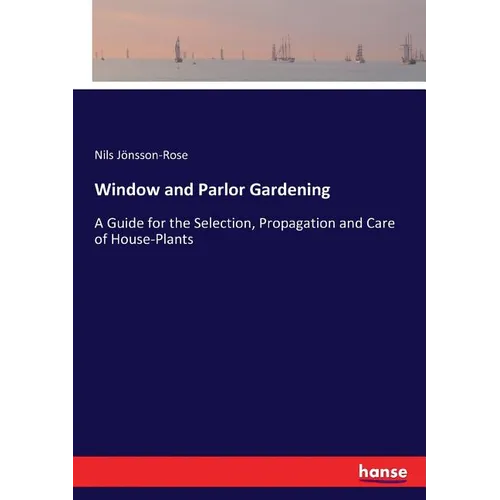 Window and Parlor Gardening: A Guide for the Selection, Propagation and Care of House-Plants - Paperback