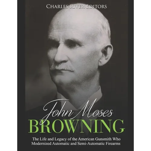 John Moses Browning: The Life and Legacy of the American Gunsmith Who Modernized Automatic and Semi-Automatic Firearms - Paperback