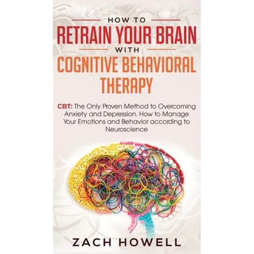 How to Retrain Your Brain with Cognitive Behavioral Therapy: CBT: The Only Proven Method to Overcoming Anxiety and Depression. How to Manage Your Emot - Hardcover