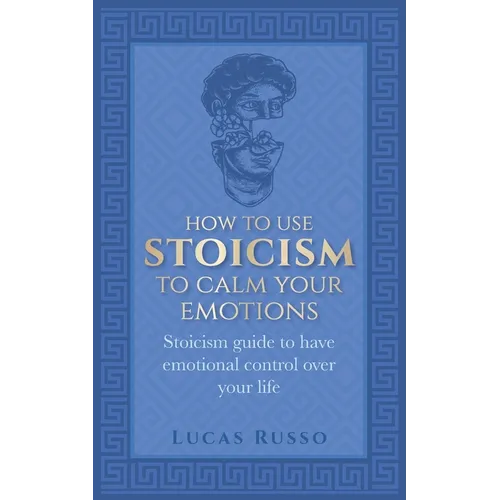 How To Use Stoicism To Calm Your Emotions: Stoicism guide to have emotional control over your life - Paperback