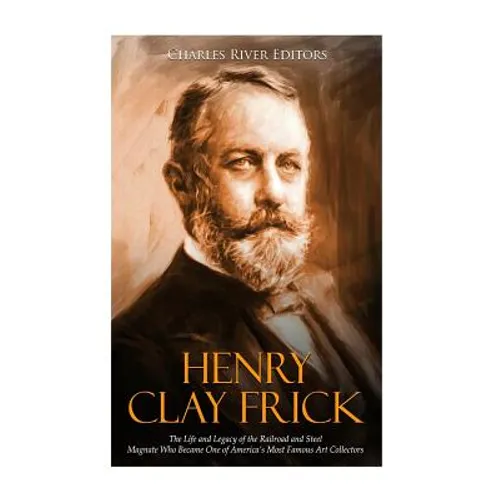 Henry Clay Frick: The Life and Legacy of the Railroad and Steel Magnate Who Became One of America's Most Famous Art Collectors - Paperback