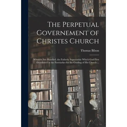 The Perpetual Governement of Christes Church: Wherein Are Handled, the Fatherly Superioritie Which God First Established in the Partriarkes for the Gu - Paperback