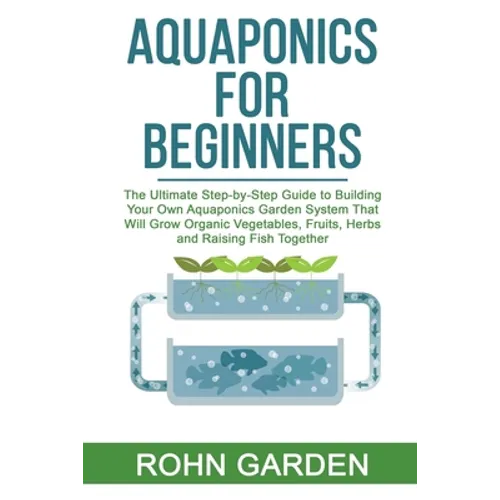 Aquaponics for Beginners: The Ultimate Step-by-Step Guide to Building Your Own Aquaponics Garden System That Will Grow Organic Vegetables, Fruit - Paperback