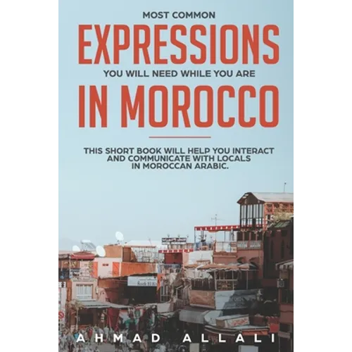 Most Common Expressions You Will Need While You Are In Morocco: This short book will help you interact and communicate with locals in Moroccan Arabic - Paperback
