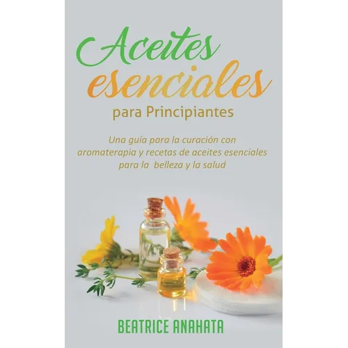 Aceites Esenciales Para Principiantes: Una Guía Para La Curación Con Aromaterapia Y Recetas De Aceites Esenciales Para La Belleza Y La Salud - Paperback