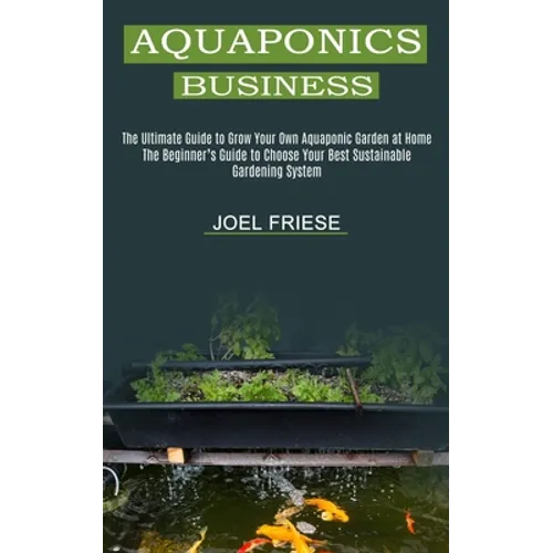 Aquaponics Business: The Ultimate Guide to Grow Your Own Aquaponic Garden at Home (The Beginner's Guide to Choose Your Best Sustainable Gardening Syst - Paperback