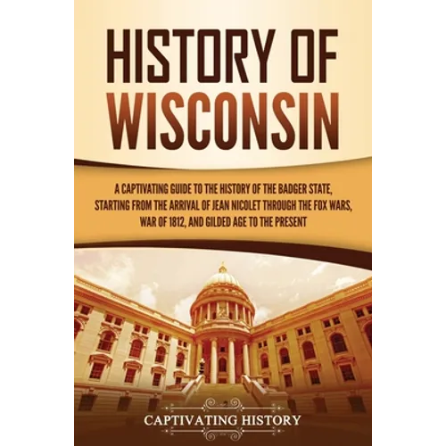History of Wisconsin: A Captivating Guide to the History of the Badger State, Starting from the Arrival of Jean Nicolet through the Fox Wars, War of 1 - Paperback