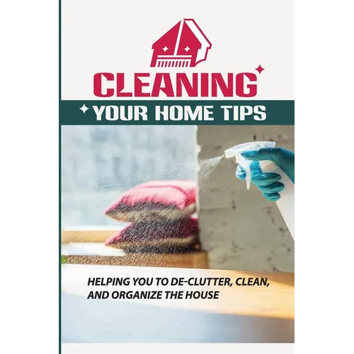 Cleaning Your Home Tips: Helping You To De-Clutter, Clean, And Organize The House: Organized House - Paperback