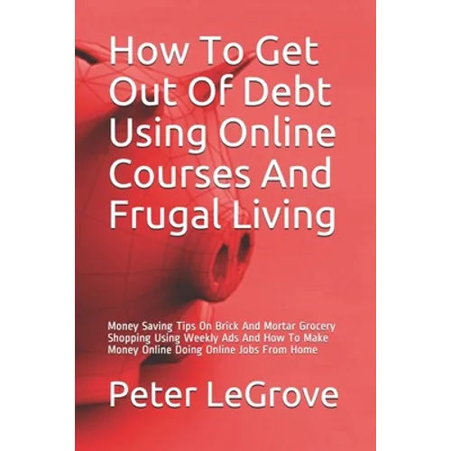 How To Get Out Of Debt Using Online Courses And Frugal Living: Money Saving Tips On Brick And Mortar Grocery Shopping Using Weekly Ads And How To Make - Paperback