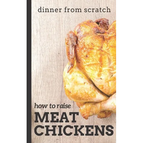 Dinner From Scratch: How To Raise Meat Chickens: A Complete Guide to Raising Better Tasting, Happier Chickens for Meat - Paperback