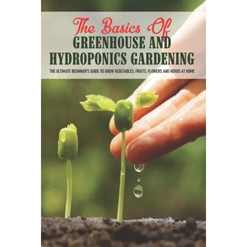 The Basics Of Greenhouse And Hydroponics Gardening: The Ultimate Beginner's Guide to Grow Vegetables, Fruits, Flowers and Herbs at Home: How To Build - Paperback