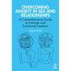 Overcoming Anxiety in Sex and Relationships: A Comprehensive Guide to Intimate and Emotional Freedom - Paperback