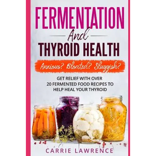 Fermentation and Thyroid Health: Anxious? Bloated? Sluggish? Get Relief with Over 20 Fermented Food Recipes to Help Heal Your Thyroid - Paperback