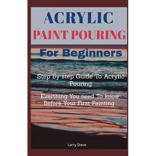 Acrylic Paint Pouring For Beginners: Step By Step Guide To Acrylic Pouring: Everthing You Need To know Before Your First Painting - Paperback