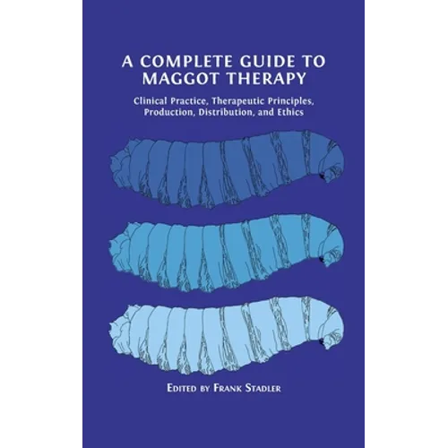 A Complete Guide to Maggot Therapy: Clinical Practice, Therapeutic Principles, Production, Distribution, and Ethics - Hardcover