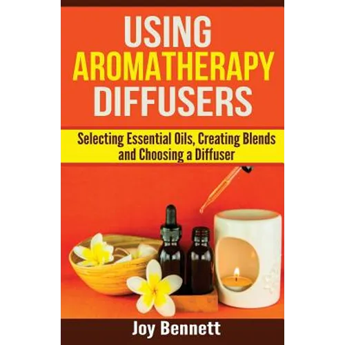 Using Aromatherapy Diffusers: Selecting Essential Oils, Creating Blends and Choosing a Diffuser - Paperback