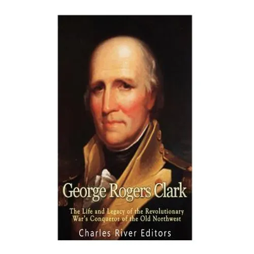 George Rogers Clark: The Life and Legacy of the Revolutionary War's Conqueror of the Old Northwest - Paperback